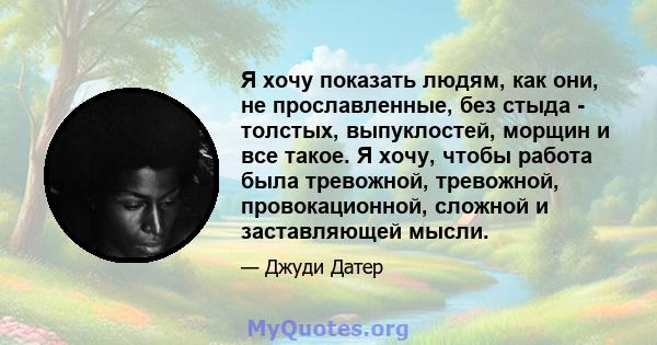 Я хочу показать людям, как они, не прославленные, без стыда - толстых, выпуклостей, морщин и все такое. Я хочу, чтобы работа была тревожной, тревожной, провокационной, сложной и заставляющей мысли.