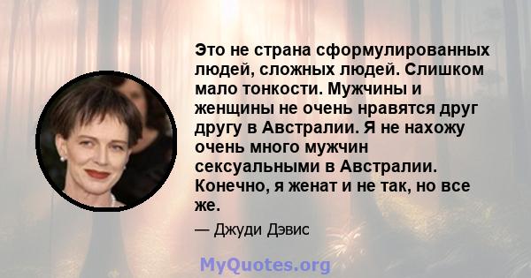 Это не страна сформулированных людей, сложных людей. Слишком мало тонкости. Мужчины и женщины не очень нравятся друг другу в Австралии. Я не нахожу очень много мужчин сексуальными в Австралии. Конечно, я женат и не так, 