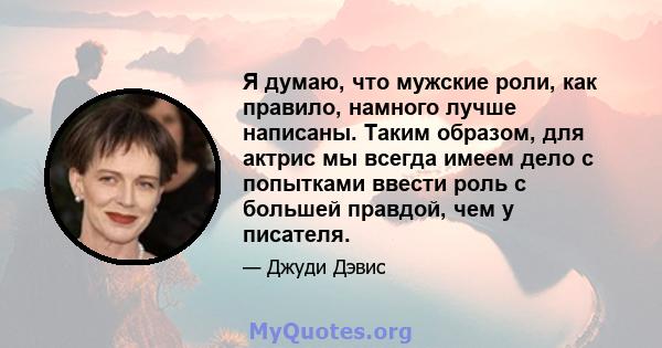 Я думаю, что мужские роли, как правило, намного лучше написаны. Таким образом, для актрис мы всегда имеем дело с попытками ввести роль с большей правдой, чем у писателя.