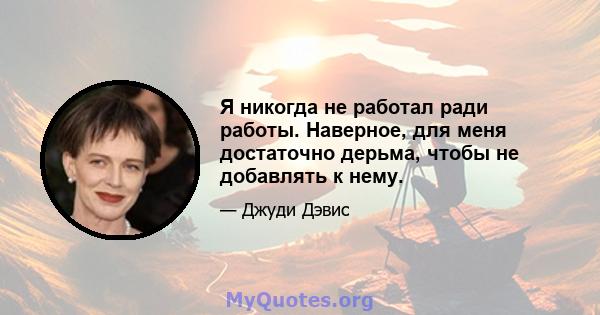 Я никогда не работал ради работы. Наверное, для меня достаточно дерьма, чтобы не добавлять к нему.