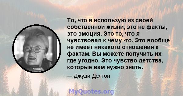 То, что я использую из своей собственной жизни, это не факты, это эмоция. Это то, что я чувствовал к чему -то. Это вообще не имеет никакого отношения к фактам. Вы можете получить их где угодно. Это чувство детства,