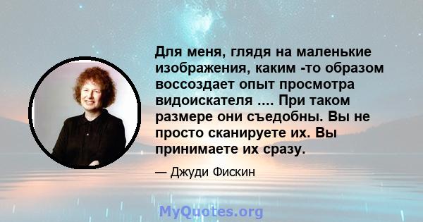 Для меня, глядя на маленькие изображения, каким -то образом воссоздает опыт просмотра видоискателя .... При таком размере они съедобны. Вы не просто сканируете их. Вы принимаете их сразу.