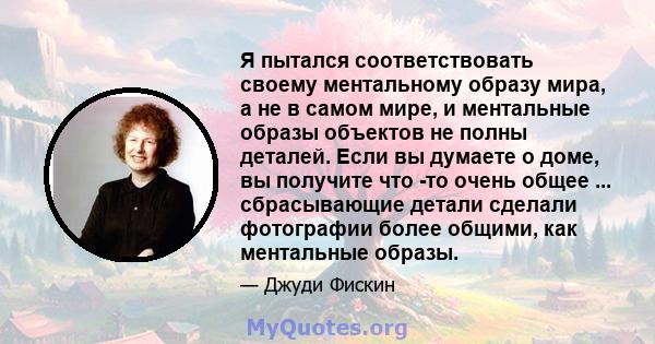 Я пытался соответствовать своему ментальному образу мира, а не в самом мире, и ментальные образы объектов не полны деталей. Если вы думаете о доме, вы получите что -то очень общее ... сбрасывающие детали сделали