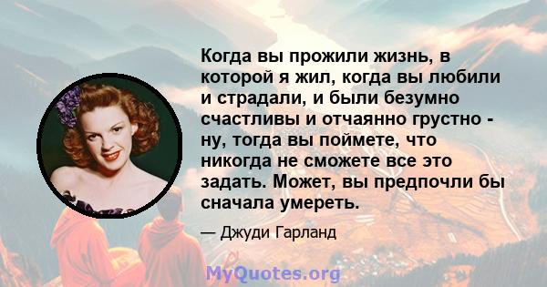 Когда вы прожили жизнь, в которой я жил, когда вы любили и страдали, и были безумно счастливы и отчаянно грустно - ну, тогда вы поймете, что никогда не сможете все это задать. Может, вы предпочли бы сначала умереть.