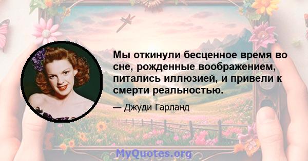 Мы откинули бесценное время во сне, рожденные воображением, питались иллюзией, и привели к смерти реальностью.