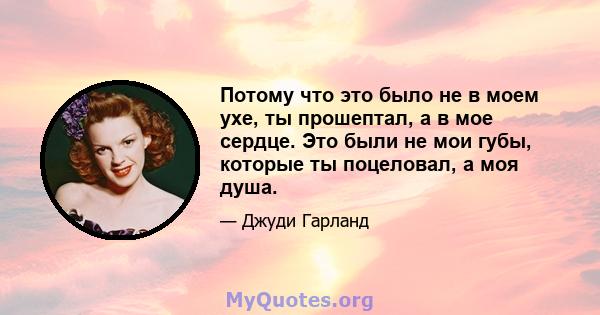 Потому что это было не в моем ухе, ты прошептал, а в мое сердце. Это были не мои губы, которые ты поцеловал, а моя душа.