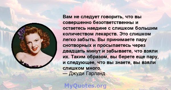 Вам не следует говорить, что вы совершенно безответственны и остаетесь наедине с слишком большим количеством лекарств. Это слишком легко забыть. Вы принимаете пару снотворных и просыпаетесь через двадцать минут и