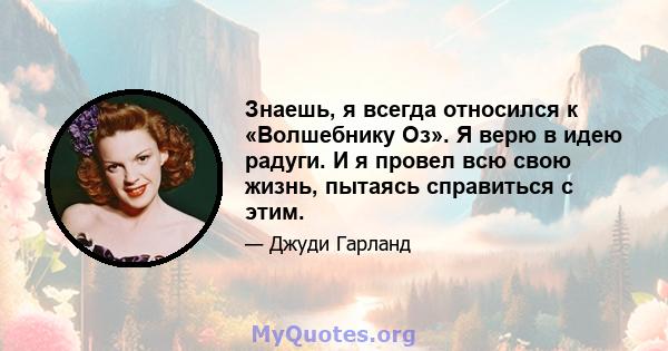 Знаешь, я всегда относился к «Волшебнику Оз». Я верю в идею радуги. И я провел всю свою жизнь, пытаясь справиться с этим.