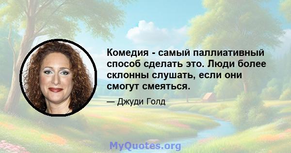 Комедия - самый паллиативный способ сделать это. Люди более склонны слушать, если они смогут смеяться.