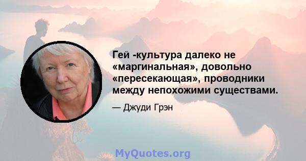 Гей -культура далеко не «маргинальная», довольно «пересекающая», проводники между непохожими существами.