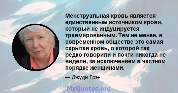 Менструальная кровь является единственным источником крови, который не индуцируется травмированным. Тем не менее, в современном обществе это самая скрытая кровь, о которой так редко говорили и почти никогда не видели,