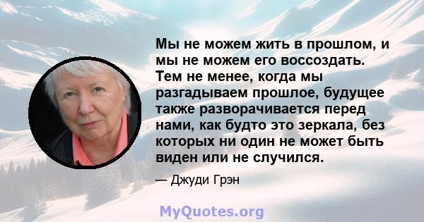 Мы не можем жить в прошлом, и мы не можем его воссоздать. Тем не менее, когда мы разгадываем прошлое, будущее также разворачивается перед нами, как будто это зеркала, без которых ни один не может быть виден или не