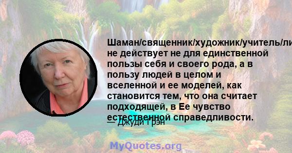 Шаман/священник/художник/учитель/лидер не действует не для единственной пользы себя и своего рода, а в пользу людей в целом и вселенной и ее моделей, как становится тем, что она считает подходящей, в Ее чувство