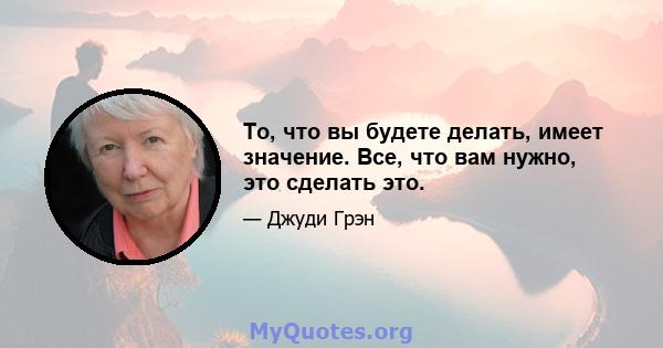 То, что вы будете делать, имеет значение. Все, что вам нужно, это сделать это.