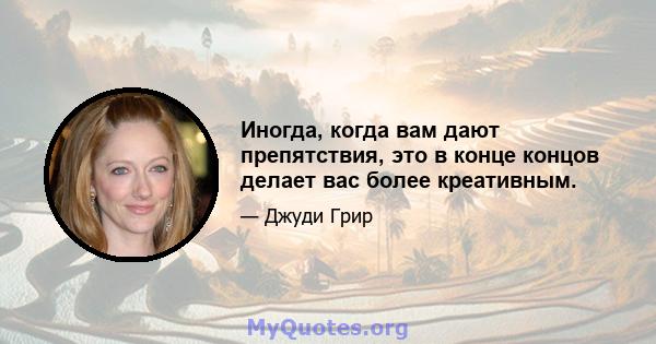 Иногда, когда вам дают препятствия, это в конце концов делает вас более креативным.