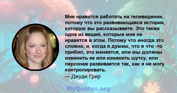 Мне нравится работать на телевидении, потому что это развивающаяся история, которую вы рассказываете. Это также одна из вещей, которые мне не нравятся в этом. Потому что иногда это сложно, и, когда я думаю, что я что