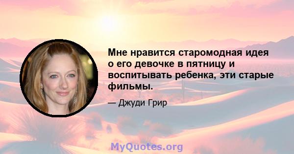 Мне нравится старомодная идея о его девочке в пятницу и воспитывать ребенка, эти старые фильмы.