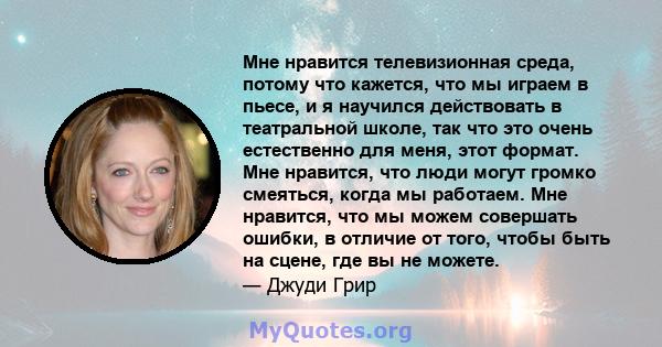 Мне нравится телевизионная среда, потому что кажется, что мы играем в пьесе, и я научился действовать в театральной школе, так что это очень естественно для меня, этот формат. Мне нравится, что люди могут громко