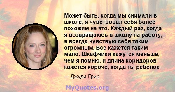 Может быть, когда мы снимали в школе, я чувствовал себя более похожим на это. Каждый раз, когда я возвращаюсь в школу на работу, я всегда чувствую себя таким огромным. Все кажется таким мало. Шкафчики кажутся меньше,