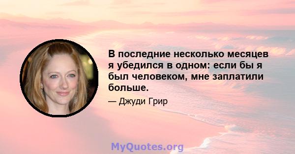 В последние несколько месяцев я убедился в одном: если бы я был человеком, мне заплатили больше.