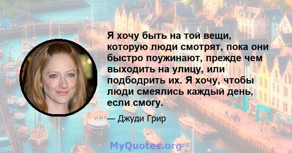 Я хочу быть на той вещи, которую люди смотрят, пока они быстро поужинают, прежде чем выходить на улицу, или подбодрить их. Я хочу, чтобы люди смеялись каждый день, если смогу.