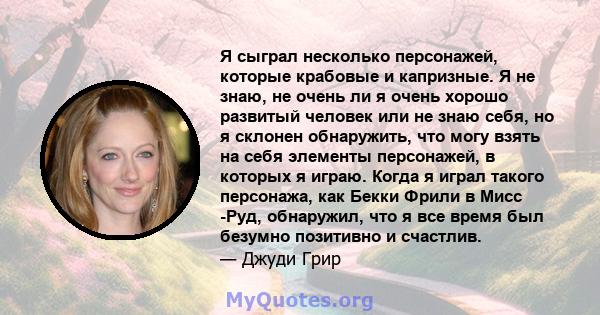 Я сыграл несколько персонажей, которые крабовые и капризные. Я не знаю, не очень ли я очень хорошо развитый человек или не знаю себя, но я склонен обнаружить, что могу взять на себя элементы персонажей, в которых я