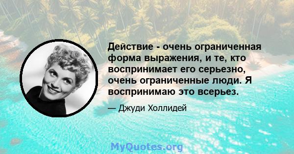 Действие - очень ограниченная форма выражения, и те, кто воспринимает его серьезно, очень ограниченные люди. Я воспринимаю это всерьез.