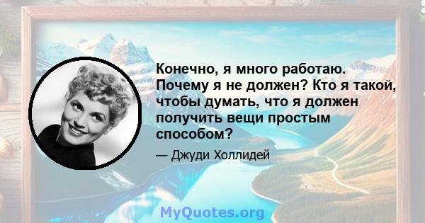 Конечно, я много работаю. Почему я не должен? Кто я такой, чтобы думать, что я должен получить вещи простым способом?