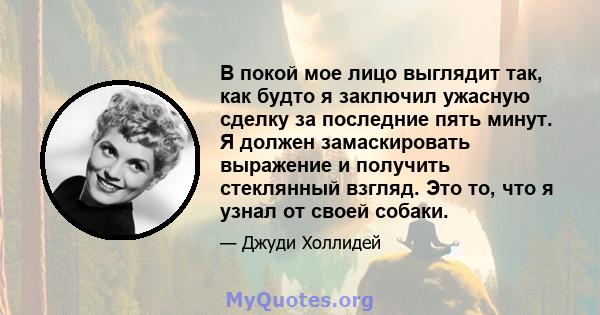 В покой мое лицо выглядит так, как будто я заключил ужасную сделку за последние пять минут. Я должен замаскировать выражение и получить стеклянный взгляд. Это то, что я узнал от своей собаки.