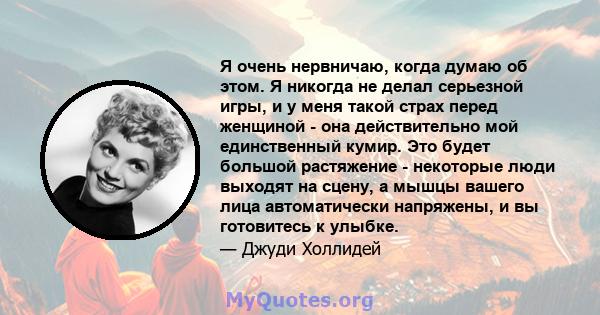 Я очень нервничаю, когда думаю об этом. Я никогда не делал серьезной игры, и у меня такой страх перед женщиной - она ​​действительно мой единственный кумир. Это будет большой растяжение - некоторые люди выходят на