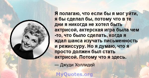 Я полагаю, что если бы я мог уйти, я бы сделал бы, потому что в те дни я никогда не хотел быть актрисой, актерская игра была чем -то, что было сделать, когда я ждал шанса изучать письменность и режиссуру. Но я думаю,