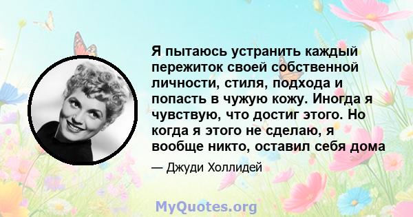 Я пытаюсь устранить каждый пережиток своей собственной личности, стиля, подхода и попасть в чужую кожу. Иногда я чувствую, что достиг этого. Но когда я этого не сделаю, я вообще никто, оставил себя дома