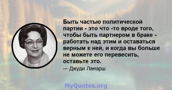 Быть частью политической партии - это что -то вроде того, чтобы быть партнером в браке - работать над этим и оставаться верным к ней, и когда вы больше не можете его перевесить, оставьте это.