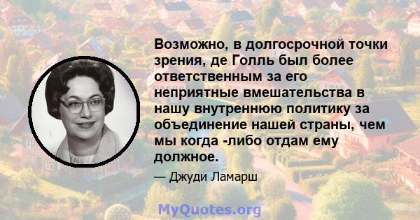 Возможно, в долгосрочной точки зрения, де Голль был более ответственным за его неприятные вмешательства в нашу внутреннюю политику за объединение нашей страны, чем мы когда -либо отдам ему должное.