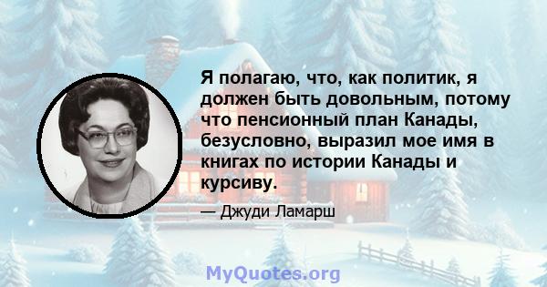 Я полагаю, что, как политик, я должен быть довольным, потому что пенсионный план Канады, безусловно, выразил мое имя в книгах по истории Канады и курсиву.