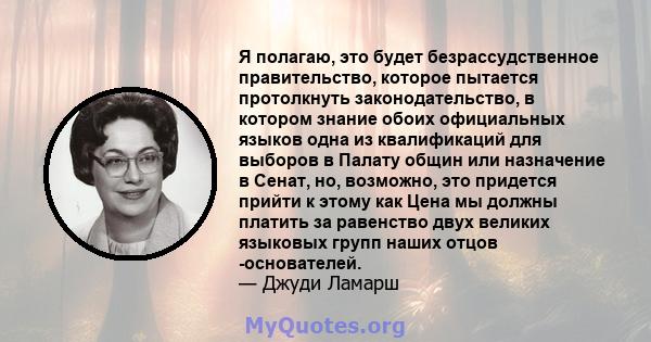 Я полагаю, это будет безрассудственное правительство, которое пытается протолкнуть законодательство, в котором знание обоих официальных языков одна из квалификаций для выборов в Палату общин или назначение в Сенат, но,