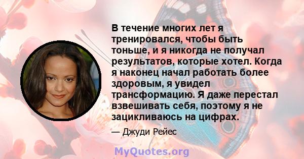 В течение многих лет я тренировался, чтобы быть тоньше, и я никогда не получал результатов, которые хотел. Когда я наконец начал работать более здоровым, я увидел трансформацию. Я даже перестал взвешивать себя, поэтому