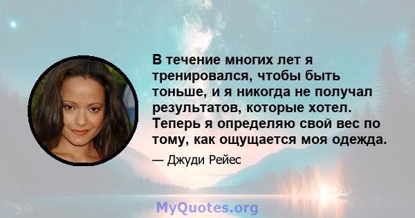 В течение многих лет я тренировался, чтобы быть тоньше, и я никогда не получал результатов, которые хотел. Теперь я определяю свой вес по тому, как ощущается моя одежда.