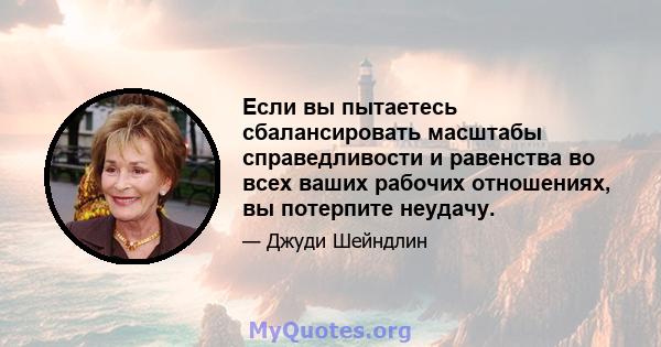 Если вы пытаетесь сбалансировать масштабы справедливости и равенства во всех ваших рабочих отношениях, вы потерпите неудачу.