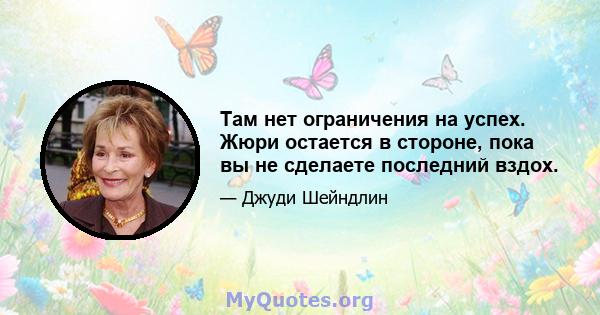 Там нет ограничения на успех. Жюри остается в стороне, пока вы не сделаете последний вздох.