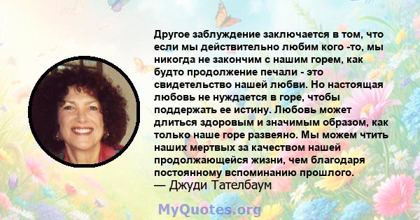 Другое заблуждение заключается в том, что если мы действительно любим кого -то, мы никогда не закончим с нашим горем, как будто продолжение печали - это свидетельство нашей любви. Но настоящая любовь не нуждается в