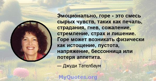 Эмоционально, горе - это смесь сырых чувств, таких как печаль, страдания, гнев, сожаление, стремление, страх и лишение. Горе может возникать физически как истощение, пустота, напряжение, бессонница или потеря аппетита.