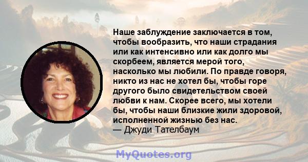 Наше заблуждение заключается в том, чтобы вообразить, что наши страдания или как интенсивно или как долго мы скорбеем, является мерой того, насколько мы любили. По правде говоря, никто из нас не хотел бы, чтобы горе