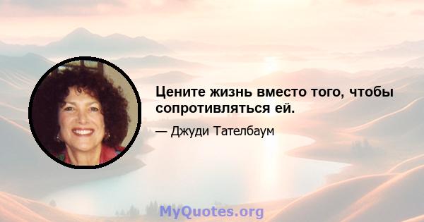 Цените жизнь вместо того, чтобы сопротивляться ей.