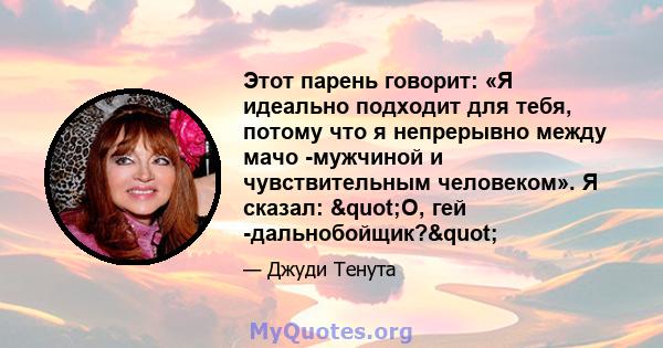 Этот парень говорит: «Я идеально подходит для тебя, потому что я непрерывно между мачо -мужчиной и чувствительным человеком». Я сказал: "О, гей -дальнобойщик?"