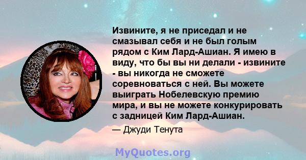 Извините, я не приседал и не смазывал себя и не был голым рядом с Ким Лард-Ашиан. Я имею в виду, что бы вы ни делали - извините - вы никогда не сможете соревноваться с ней. Вы можете выиграть Нобелевскую премию мира, и