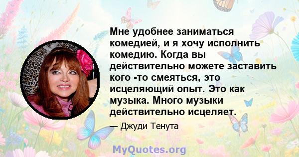 Мне удобнее заниматься комедией, и я хочу исполнить комедию. Когда вы действительно можете заставить кого -то смеяться, это исцеляющий опыт. Это как музыка. Много музыки действительно исцеляет.