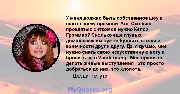 У меня должно быть собственное шоу к настоящему времени. Ага. Сколько проклятых ситкомов нужно Келси Грэммер? Сколько еще глупых домохозяек им нужно бросить столы и конечности друг к другу. Да, я думаю, мне нужно снять