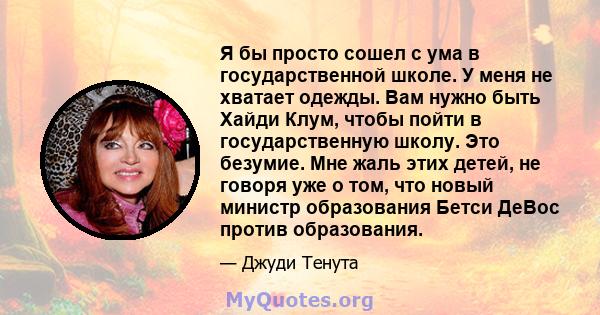 Я бы просто сошел с ума в государственной школе. У меня не хватает одежды. Вам нужно быть Хайди Клум, чтобы пойти в государственную школу. Это безумие. Мне жаль этих детей, не говоря уже о том, что новый министр