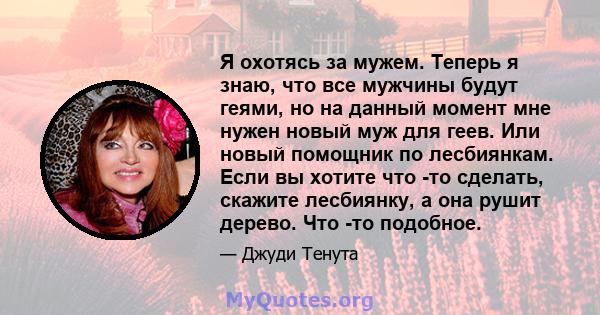 Я охотясь за мужем. Теперь я знаю, что все мужчины будут геями, но на данный момент мне нужен новый муж для геев. Или новый помощник по лесбиянкам. Если вы хотите что -то сделать, скажите лесбиянку, а она рушит дерево.